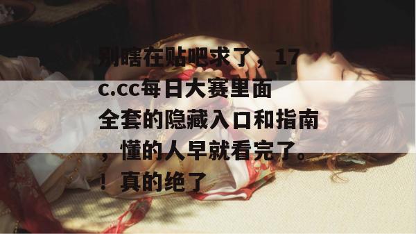 别瞎在贴吧求了，17c.cc每日大赛里面全套的隐藏入口和指南，懂的人早就看完了。！真的绝了