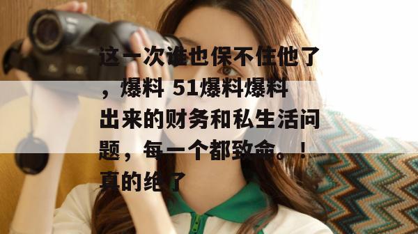 这一次谁也保不住他了，爆料 51爆料爆料出来的财务和私生活问题，每一个都致命。！真的绝了
